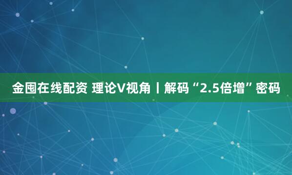 金囤在线配资 理论V视角丨解码“2.5倍增”密码