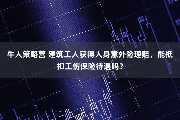 牛人策略营 建筑工人获得人身意外险理赔，能抵扣工伤保险待遇吗？