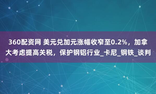 360配资网 美元兑加元涨幅收窄至0.2%，加拿大考虑提高关税，保护钢铝行业_卡尼_钢铁_谈判