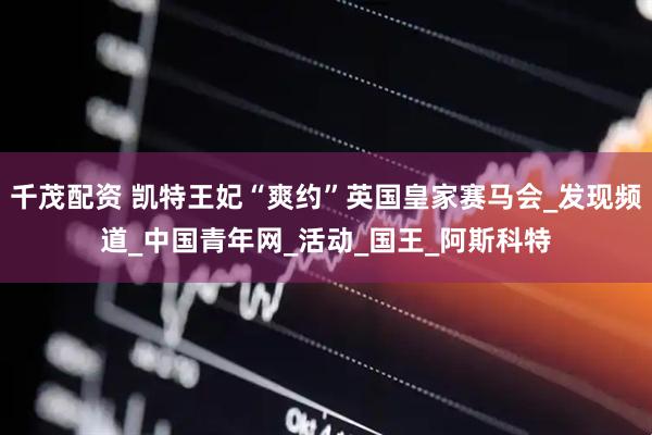 千茂配资 凯特王妃“爽约”英国皇家赛马会_发现频道_中国青年网_活动_国王_阿斯科特