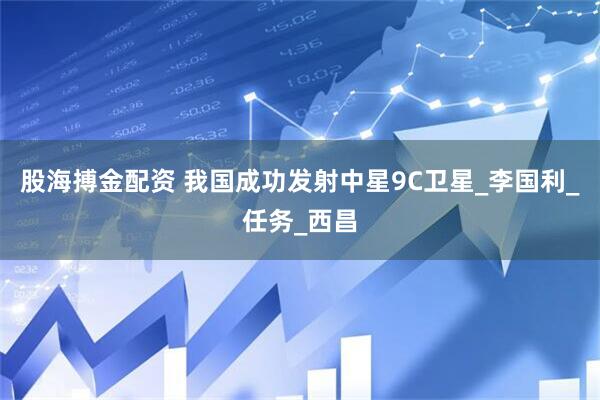股海搏金配资 我国成功发射中星9C卫星_李国利_任务_西昌