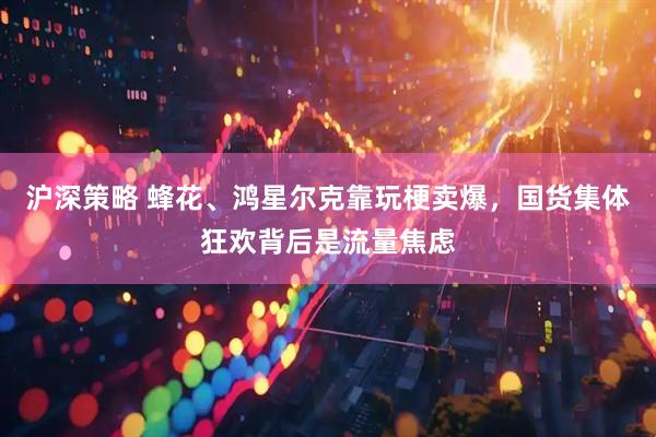 沪深策略 蜂花、鸿星尔克靠玩梗卖爆，国货集体狂欢背后是流量焦虑