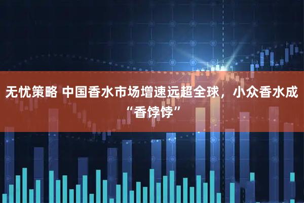 无忧策略 中国香水市场增速远超全球，小众香水成“香饽饽”