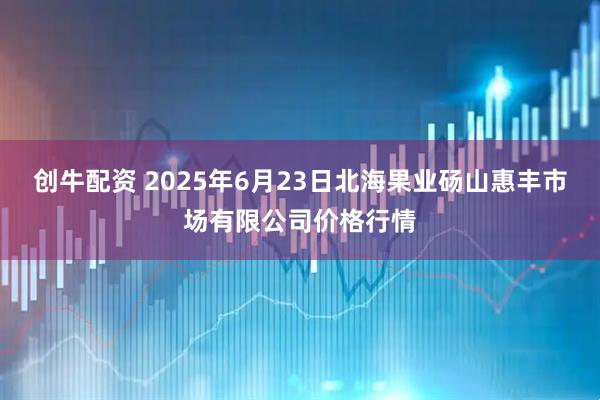 创牛配资 2025年6月23日北海果业砀山惠丰市场有限公司价格行情