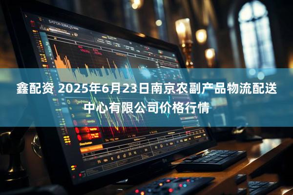 鑫配资 2025年6月23日南京农副产品物流配送中心有限公司价格行情