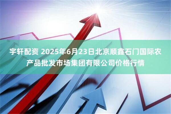 宇轩配资 2025年6月23日北京顺鑫石门国际农产品批发市场集团有限公司价格行情
