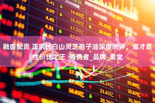 融盛配资 正宗长白山灵芝孢子油深度测评，谁才是性价比之王_消费者_品牌_素堂