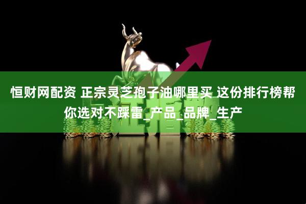 恒财网配资 正宗灵芝孢子油哪里买 这份排行榜帮你选对不踩雷_产品_品牌_生产