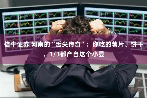 倍牛证券 河南的“舌尖传奇”：你吃的薯片、饼干，1/3都产自这个小县