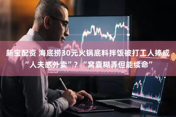 新宝配资 海底捞30元火锅底料拌饭被打工人捧成“人夫感外卖”？“窝囊糊弄但能续命”