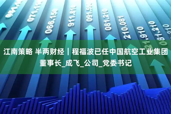 江南策略 半两财经｜程福波已任中国航空工业集团董事长_成飞_公司_党委书记