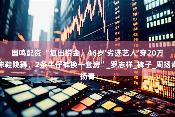 国鸣配资 “复出捞金，46岁‘劣迹艺人’穿20万球鞋跳舞，2条牛仔裤换一套房”_罗志祥_裤子_周扬青