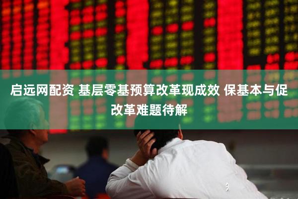 启远网配资 基层零基预算改革现成效 保基本与促改革难题待解