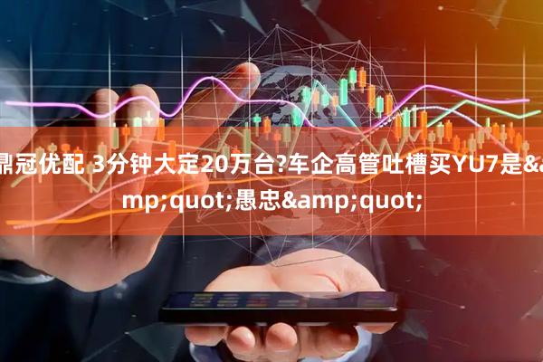 鼎冠优配 3分钟大定20万台?车企高管吐槽买YU7是&quot;愚忠&quot;