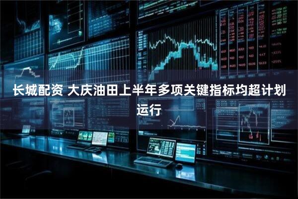 长城配资 大庆油田上半年多项关键指标均超计划运行