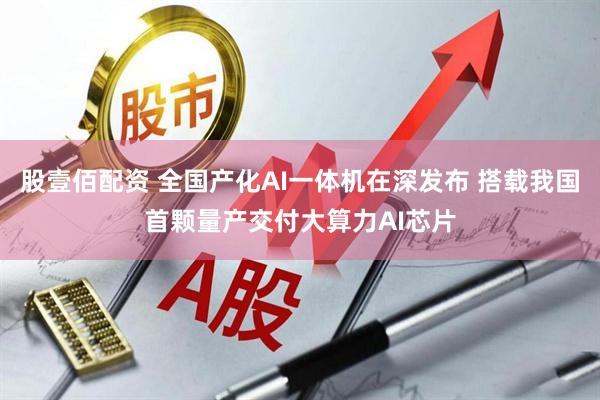 股壹佰配资 全国产化AI一体机在深发布 搭载我国首颗量产交付大算力AI芯片