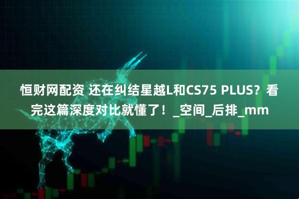 恒财网配资 还在纠结星越L和CS75 PLUS？看完这篇深度对比就懂了！_空间_后排_mm