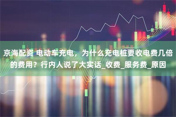 京海配资 电动车充电，为什么充电桩要收电费几倍的费用？行内人说了大实话_收费_服务费_原因