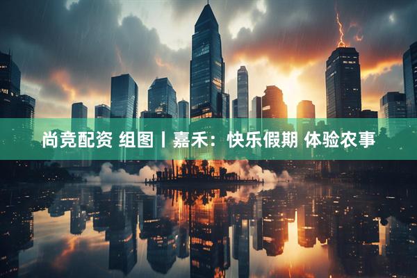尚竞配资 组图丨嘉禾：快乐假期 体验农事