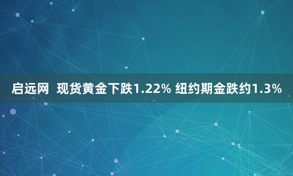 启远网  现货黄金下跌1.22% 纽约期金跌约1.3%
