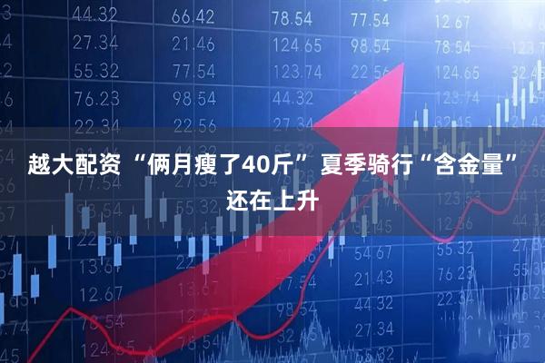越大配资 “俩月瘦了40斤” 夏季骑行“含金量”还在上升