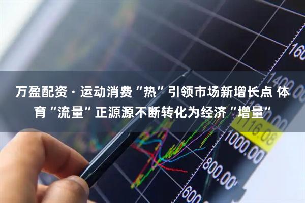 万盈配资 · 运动消费“热”引领市场新增长点 体育“流量”正源源不断转化为经济“增量”