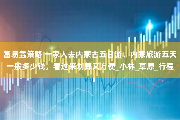 富易螽策略 一家人去内蒙古五日游，内蒙旅游五天一般多少钱，看过来划算又方便_小林_草原_行程