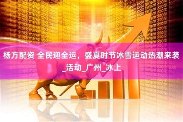 杨方配资 全民迎全运，盛夏时节冰雪运动热潮来袭_活动_广州_冰上