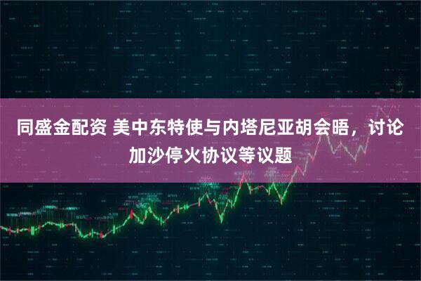 同盛金配资 美中东特使与内塔尼亚胡会晤，讨论加沙停火协议等议题