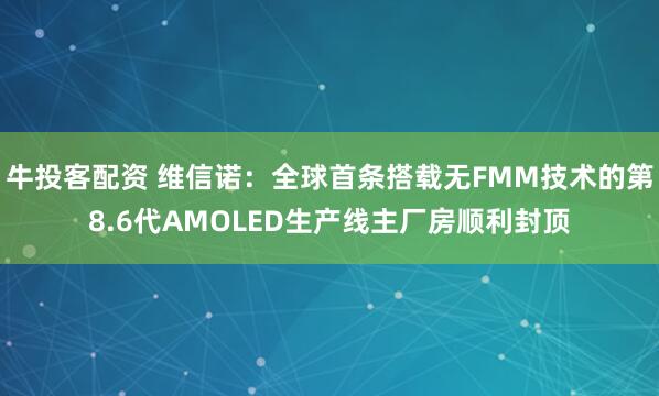 牛投客配资 维信诺：全球首条搭载无FMM技术的第8.6代AMOLED生产线主厂房顺利封顶