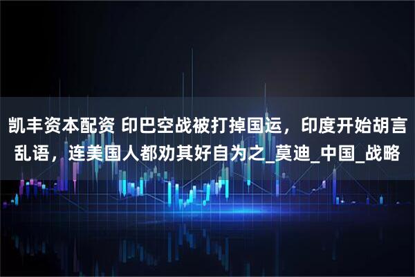 凯丰资本配资 印巴空战被打掉国运，印度开始胡言乱语，连美国人都劝其好自为之_莫迪_中国_战略