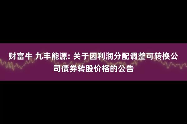 财富牛 九丰能源: 关于因利润分配调整可转换公司债券转股价格的公告