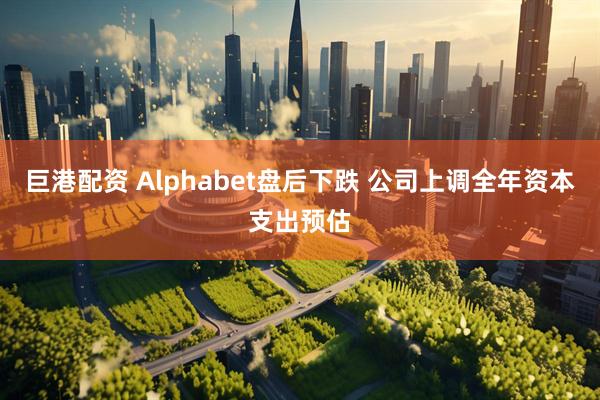 巨港配资 Alphabet盘后下跌 公司上调全年资本支出预估