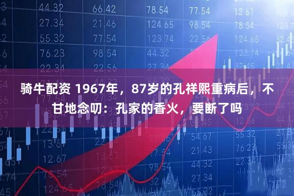 骑牛配资 1967年，87岁的孔祥熙重病后，不甘地念叨：孔家的香火，要断了吗