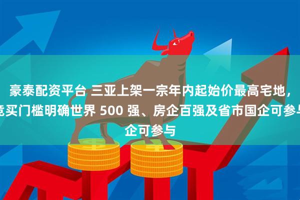 豪泰配资平台 三亚上架一宗年内起始价最高宅地，竞买门槛明确世界 500 强、房企百强及省市国企可参与