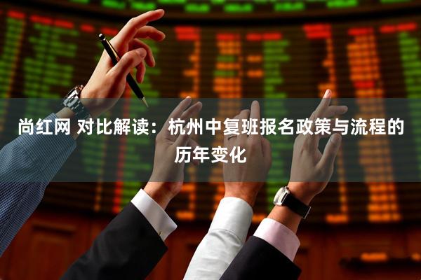 尚红网 对比解读：杭州中复班报名政策与流程的历年变化