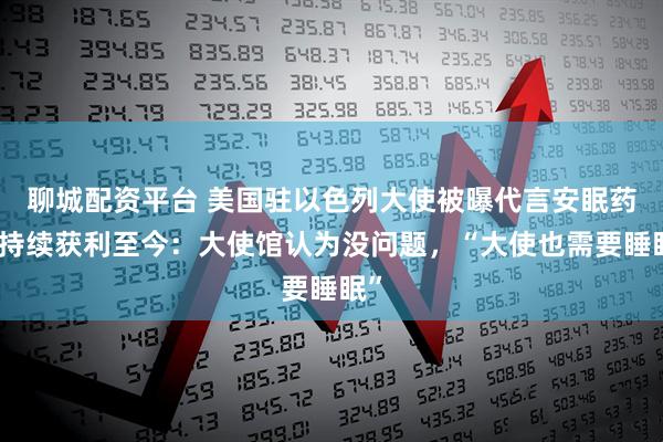 聊城配资平台 美国驻以色列大使被曝代言安眠药，持续获利至今：大使馆认为没问题，“大使也需要睡眠”