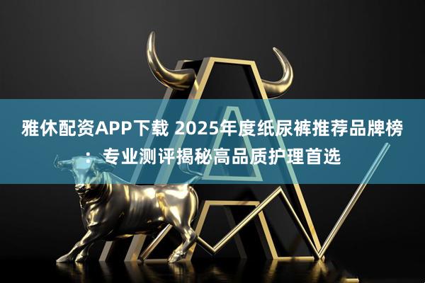 雅休配资APP下载 2025年度纸尿裤推荐品牌榜:专业测评揭秘高品质护理首选