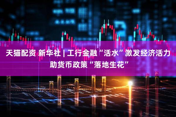 天猫配资 新华社 | 工行金融“活水”激发经济活力 助货币政策“落地生花”