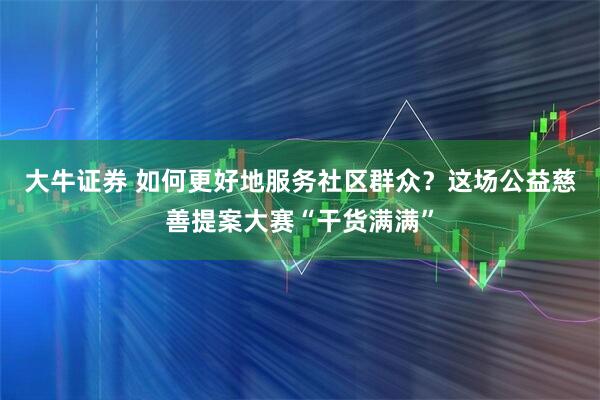 大牛证券 如何更好地服务社区群众？这场公益慈善提案大赛“干货满满”