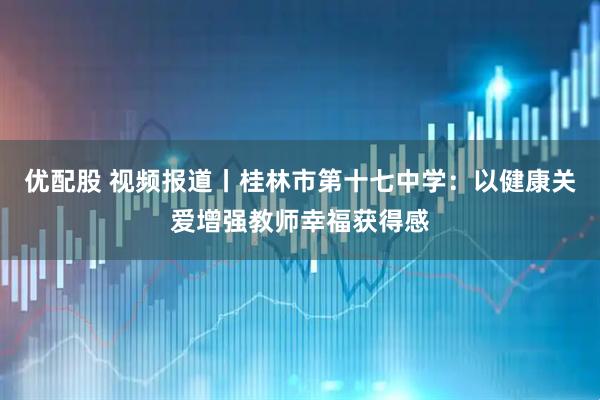 优配股 视频报道丨桂林市第十七中学：以健康关爱增强教师幸福获得感