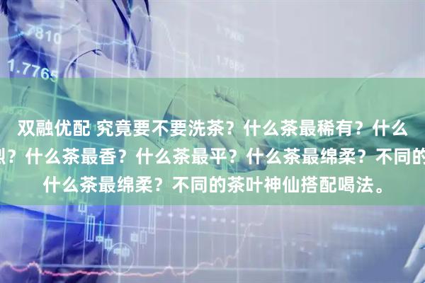 双融优配 究竟要不要洗茶？什么茶最稀有？什么茶最甜？什么茶最烈？什么茶最香？什么茶最平？什么茶最绵柔？不同的茶叶神仙搭配喝法。