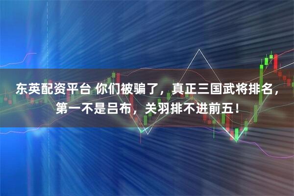 东英配资平台 你们被骗了,真正三国武将排名,第一不是吕布,关羽排不进前五!
