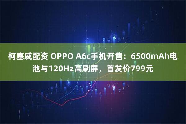 柯塞威配资 OPPO A6c手机开售：6500mAh电池与120Hz高刷屏，首发价799元